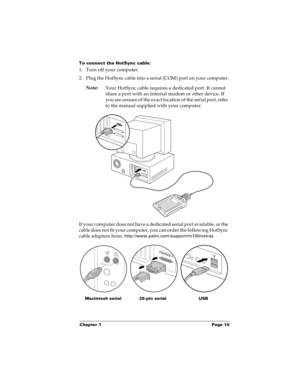 Page 16Chapter 1 Page 10
To connect the HotSync cable:
1. Turn off your computer.
2. Plug the HotSync cable into a serial (COM) port on your computer.
Note:
Your HotSync cable requires a dedicated port. It cannot 
share a port with an internal modem or other device. If 
you are unsure of the exact location of the serial port, refer 
to the manual supplied with your computer. 
If your computer does not have a dedicated serial port available, or the 
cable does not fit your computer, you can order the following...