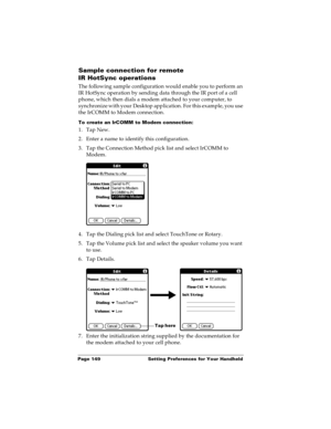 Page 155Page 149  Setting Preferences for Your Handheld
Sample connection for remote 
IR HotSync operations
The following sample configuration would enable you to perform an 
IR HotSync operation by sending data through the IR port of a cell 
phone, which then dials a modem attached to your computer, to 
synchronize with your Desktop application. For this example, you use 
the IrCOMM to Modem connection.
To create an IrCOMM to Modem connection:
1. Tap New.
2. Enter a name to identify this configuration.
3. Tap...