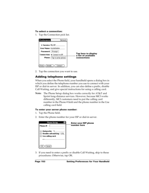 Page 159Page 153  Setting Preferences for Your Handheld
To select a connection:
1. Tap the Connection pick list.
2. Tap the connection you want to use.
Adding telephone settings
When you select the Phone field, your handheld opens a dialog box in 
which you define the telephone number you use to connect with your 
ISP or dial-in server. In addition, you can also define a prefix, disable 
Call Waiting, and give special instructions for using a calling card.
Note:
The Phone Setup dialog box works correctly for...