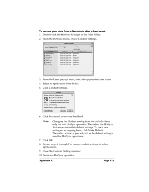 Page 178Appendix A Page 172
To restore your data from a Macintosh after a hard reset:
1. Double-click the HotSync Manager in the Palm folder.
2. From the HotSync menu, choose Conduit Settings.
3. From the Users pop-up menu, select the appropriate user name.
4. Select an application from the list.
5. Click Conduit Settings.
6. Click Macintosh overwrites handheld.
Note:
Changing the HotSync setting from the default affects 
only the next
 HotSync operation. Thereafter, the HotSync 
Actions revert to their default...