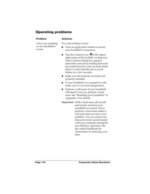 Page 181Page 175  Frequently Asked Questions
Operating problems
ProblemSolution
I don’t see anything 
on my handheld’s 
screen.Try each of these in turn:
nPress an application button to ensure 
your handheld is turned on.
nTap the Contrast icon  in the upper-
right corner of the Graffiti
® writing area. 
If the Contrast dialog box appears, 
adjust the contrast by holding down the 
up scroll button for a few seconds. If this 
doesn’t work, hold the down scroll 
button for a few seconds.
nMake sure the batteries...