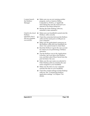Page 186Appendix B Page 180
I cannot launch 
the HotSync 
Manager.nMake sure you are not running another 
program, such as America Online, 
CompuServe, WinFax, or AppleTalk 
networking that uses the serial port you 
selected in the Setup dialog box.
nBackup the Palm Desktop software, 
uninstall it, then reinstall it.
I tried to do a local 
HotSync 
operation, but it 
did not complete 
successfully.nMake sure your handheld is seated onto the 
HotSync cable correctly.
nCheck the connection between the HotSync...
