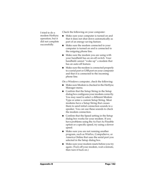 Page 188Appendix B Page 182
I tried to do a 
modem HotSync 
operation, but it 
did not complete 
successfully.Check the following on your computer:
nMake sure your computer is turned on and 
that it does not shut down automatically as 
part of an energy-saving feature.
nMake sure the modem connected to your 
computer is turned on and is connected to 
the outgoing phone line. 
nMake sure the modem you are using with 
your handheld has an on-off switch. Your 
handheld cannot “wake up” a modem that 
has an auto-off...