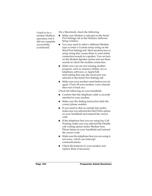 Page 189Page 183  Frequently Asked Questions
I tried to do a 
modem HotSync 
operation, but it 
did not complete 
successfully. 
(continued)On a Macintosh, check the following:
nMake sure Modem is selected on the Serial 
Port Settings tab in the HotSync Software 
Setup window.
nYou may need to select a different Modem 
type or enter a Custom setup string on the 
Serial Port Settings tab. Most modems have a 
setup string that causes them to send initial 
connection sounds to a speaker. You can turn 
on the Modem...