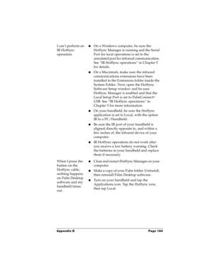 Page 190Appendix B Page 184
I can’t perform an 
IR HotSync 
operation.nOn a Windows computer, be sure the 
HotSync Manager is running and the Serial 
Port for local operations is set to the 
simulated port for infrared communication. 
See “IR HotSync operations” in Chapter 5 
for details.
nOn a Macintosh, make sure the infrared 
communications extensions have been 
installed in the Extensions folder inside the 
System Folder. Next, open the HotSync 
Software Setup window and be sure 
HotSync Manager is enabled...