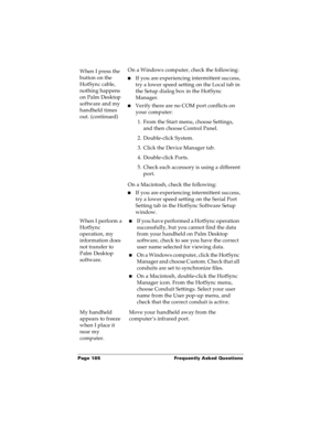 Page 191Page 185  Frequently Asked Questions
When I press the 
button on the 
HotSync cable, 
nothing happens 
on Palm Desktop 
software and my 
handheld times 
out. (continued)On a Windows computer, check the following:
nIf you are experiencing intermittent success, 
try a lower speed setting on the Local tab in 
the Setup dialog box in the HotSync 
Manager. 
nVerify there are no COM port conflicts on 
your computer:
1. From the Start menu, choose Settings, 
and then choose Control Panel.
2. Double-click...