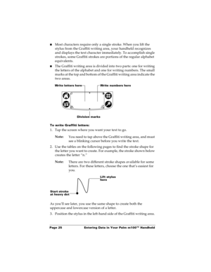 Page 31Page 25  Entering Data in Your Palm m100™ Handheld
nMost characters require only a single stroke. When you lift the 
stylus from the Graffiti writing area, your handheld recognizes 
and displays the text character immediately. To accomplish single 
strokes, some Graffiti strokes are portions of the regular alphabet 
equivalents.
nThe Graffiti writing area is divided into two parts: one for writing 
the letters of the alphabet and one for writing numbers. The small 
marks at the top and bottom of the...