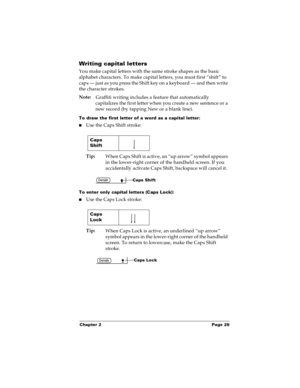 Page 34Chapter 2 Page 28
Writing capital letters
You make capital letters with the same stroke shapes as the basic 
alphabet characters. To make capital letters, you must first “shift” to 
caps — just as you press the Shift key on a keyboard — and then write 
the character strokes.
Note:
Graffiti writing includes a feature that automatically 
capitalizes the first letter when you create a new sentence or a 
new record (by tapping New or a blank line). 
To draw the first letter of a word as a capital letter:...