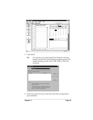 Page 48Chapter 3 Page 42
3. Click Install.
Tip:
You can also access the Install Tool dialog by selecting 
Install Tool from the Palm Desktop program group or by 
double-clicking any file with a PRC, PDB, or PNC file 
extension.
4. In the User drop-down list, select the name that corresponds to 
your handheld. 