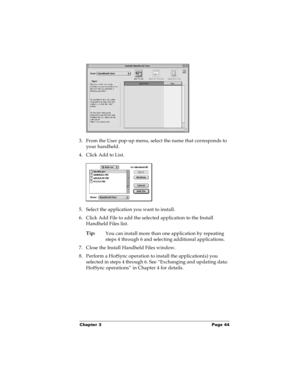Page 50Chapter 3 Page 44
3. From the User pop-up menu, select the name that corresponds to 
your handheld.
4. Click Add to List.
5. Select the application you want to install.
6. Click Add File to add the selected application to the Install 
Handheld Files list.
Tip:
You can install more than one application by repeating 
steps 4 through 6 and selecting additional applications.
7. Close the Install Handheld Files window.
8. Perform a HotSync operation to install the application(s) you 
selected in steps 4...