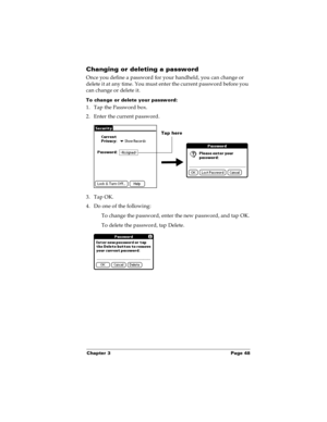 Page 54Chapter 3 Page 48
Changing or deleting a password
Once you define a password for your handheld, you can change or 
delete it at any time. You must enter the current password before you 
can change or delete it.
To change or delete your password:
1. Tap the Password box.
2. Enter the current password.
 
3. Tap OK.
4. Do one of the following:
To change the password, enter the new password, and tap OK.
To delete the password, tap Delete.
Tap here 
