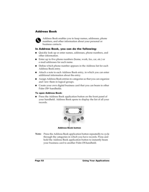 Page 59Page 53  Using Your Applications
Address Book
Address Book enables you to keep names, addresses, phone 
numbers, and other information about your personal or 
business contacts.
In Address Book, you can do the following:
nQuickly look up or enter names, addresses, phone numbers, and 
other information.
nEnter up to five phone numbers (home, work, fax, car, etc.) or 
e-mail addresses for each name.
nDefine which phone number appears in the Address list for each 
Address Book entry. 
nAttach a note to each...
