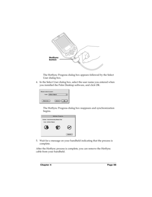 Page 72Chapter 4 Page 66
The HotSync Progress dialog box appears followed by the Select 
User dialog box.
4. In the Select User dialog box, select the user name you entered when 
you installed the Palm Desktop software, and click OK.
The HotSync Progress dialog box reappears and synchronization 
begins.
5. Wait for a message on your handheld indicating that the process is 
complete.
After the HotSync process is complete, you can remove the HotSync 
cable from your handheld.
HotSync 
button 