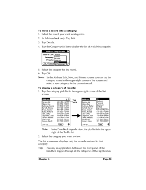 Page 76Chapter 4 Page 70
To move a record into a category:
1. Select the record you want to categorize.
2. In Address Book only: Tap Edit.
3. Tap Details.
4. Tap the Category pick list to display the list of available categories.
5. Select the category for the record.
6. Tap OK.
Note:
In the Address Edit, Note, and Memo screens you can tap the 
category name in the upper-right corner of the screen and 
select a new category for the current record.
To display a category of records:
1. Tap the category pick list...