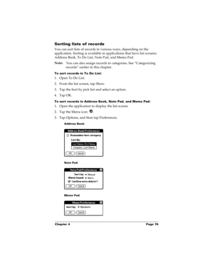 Page 82Chapter 4 Page 76
Sorting lists of records
You can sort lists of records in various ways, depending on the 
application. Sorting is available in applications that have list screens: 
Address Book, To Do List, Note Pad, and Memo Pad.
Note:
You can also assign records to categories. See “Categorizing 
records” earlier in this chapter.
To sort records in To Do List:
1. Open To Do List. 
2. From the list screen, tap Show.
3. Tap the Sort by pick list and select an option.
4. Tap OK.
To sort records in...