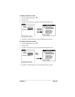 Page 84Chapter 4 Page 78
To hide all private records:
1. Tap the Applications icon  .
2. Tap Security.
3. Tap the Current Privacy pick list and select Hide Records.
4. Tap OK to confirm that you want to hide private records. 
To mask all private records:
1. Tap the Applications icon  .
2. Tap Security.
3. Tap the Current Privacy pick list and select Mask Records.
4. Tap OK to confirm that you want to mask private records. 
Tap Hide 
Records
Tap 
Mask  