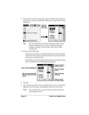 Page 89Page 83  Using Your Applications
3. If the event is one hour long, skip to step 5. If the event is longer or 
shorter than an hour, tap the time of the event to open the Set Time 
dialog box. 
Tip:
You can also open the Set Time dialog (to select a start 
time) by making sure no event is selected, and then 
writing a number on the number side of the Graffiti 
writing area.
4. Do one of the following:
Tap the time columns on the right side of the Set Time dialog to 
set the Start Time, then tap the End...
