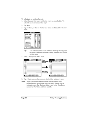 Page 91Page 85  Using Your Applications
To schedule an untimed event: 
1. Select the date that you want for the event as described in “To 
schedule an event for another day.”
2. Tap New.
3. Tap No Time, so that no start or end times are defined for the new 
event.
Tip:
You can also create a new untimed event by making sure 
no event is selected and then writing letters in the Graffiti 
writing area.
4. Enter a description of the event.
5. Tap a blank area on the screen to deselect the untimed event.
Note:
If...