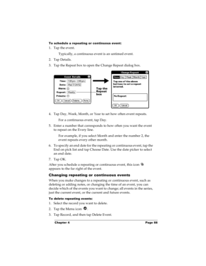 Page 94Chapter 4 Page 88
To schedule a repeating or continuous event:
1. Tap the event.
Typically, a continuous event is an untimed event.
2. Tap Details.
3. Tap the Repeat box to open the Change Repeat dialog box.
4. Tap Day, Week, Month, or Year to set how often event repeats.
For a continuous event, tap Day.
5. Enter a number that corresponds to how often you want the event 
to repeat on the Every line. 
For example, if you select Month and enter the number 2, the 
event repeats every other month.
6. To...