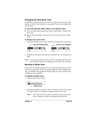 Page 96Chapter 4 Page 90
Changing the Date Book view
In addition to displaying the time list for a specific day, you can also 
display a whole week, a month, or an agenda. You can also display the 
current time. 
To cycle through Day, Week, Month, and Agenda views:
nPress the Date Book application button repeatedly to display the 
next view.
nTap on the appropriate view icon in the lower-left corner of Date 
Book.
To display the current time:
1. Tap and hold the stylus on the date bar to display the current...