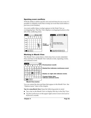 Page 98Chapter 4 Page 92
Spotting event conflicts
With the ability to define specific start and end times for any event, it’s 
possible to schedule events that overlap (an event that starts before a 
previous event finishes).
An event conflict (time overlap) appears in the Week View as 
overlapping bars. The Day View displays overlapping brackets to the 
left of the conflicting times.
Working in Month View
The Month View screen shows which days have events scheduled. 
Dots and lines in the Month View indicate...