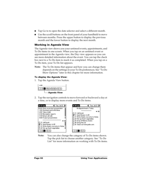Page 99Page 93  Using Your Applications
nTap Go to to open the date selector and select a different month.
nUse the scroll buttons on the front panel of your handheld to move 
between months. Press the upper button to display the previous 
month and the lower button to display the next month.
Working in Agenda View
The Agenda view shows you your untimed events, appointments, and 
To Do items in one screen. When you tap on an untimed event or 
appointment in the Agenda view, the Day view appears so you can 
see...