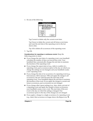 Page 101Chapter 4 Page 94
4. Do one of the following:
Tap Current to delete only the current event item.
Tap Future to delete the current and all future event items 
and reset the end date of the repeating event to the last 
shown date.
Tap All to delete all occurrences of the repeating event.
5. Tap OK.
Considerations for repeating or continuous events: Keep the 
following points in mind.
nIf you change the start date of a repeating event, your handheld 
calculates the number of days you moved the event. Your...