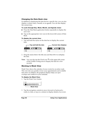 Page 102Page 95  Using Your Applications
Changing the Date Book view
In addition to displaying the time list for a specific day, you can also 
display a whole week, a month, or an agenda. You can also display 
the current time. 
To cycle through Day, Week, Month, and Agenda views:
nPress the Date Book application button repeatedly to display the 
next view.
nTap on the appropriate view icon in the lower-left corner of Date 
Book.
To display the current time:
1. Tap and hold the stylus on the date bar to display...