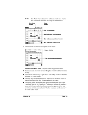 Page 103Chapter 4 Page 96
Note:
The Week View also shows untimed events and events 
that are before and after the range of times shown.
3. Tap an event to show a description of the event.
Tips for using Week View: Keep the following points in mind.
nTo reschedule an event, tap and drag the event to a different time 
or day.
nTap a blank time on any day to move to that day and have the time 
selected for a new event. 
nTap any day or date that appears at the top of the Week View to 
move directly to that day...