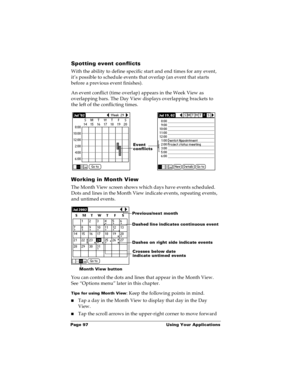 Page 104Page 97  Using Your Applications
Spotting event conflicts
With the ability to define specific start and end times for any event, 
it’s possible to schedule events that overlap (an event that starts 
before a previous event finishes).
An event conflict (time overlap) appears in the Week View as 
overlapping bars. The Day View displays overlapping brackets to 
the left of the conflicting times.
Working in Month View
The Month View screen shows which days have events scheduled. 
Dots and lines in the Month...