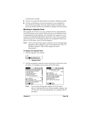 Page 105Chapter 4 Page 98
or backward a month. 
nTap Go to to open the date selector and select a different month.
nUse the scroll buttons on the front panel of your handheld to 
move between months. Press the upper button to display the 
previous month and the lower button to display the next month.
Working in Agenda View
The Agenda view shows you your untimed events, appointments, 
and To Do items in one screen. When you tap on an untimed event 
or appointment in the Agenda view, the Day view appears so you...