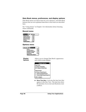 Page 106Page 99  Using Your Applications
Date Book menus, preferences, and display options
Date Book menus are shown here for your reference, and Date Book 
features that are not explained elsewhere in this book are described 
here.
See “Using menus” in Chapter 1 for information about choosing 
menu commands.
Record menu
Options menu
Display 
OptionsAllows you to change Date Book’s appearance 
and which events display.
nShow Time Bars. Activates the time bars that 
appear in the Day View. The time bars show 
the...