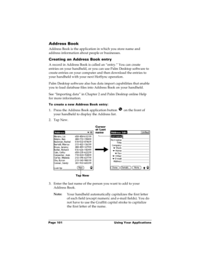 Page 108Page 101  Using Your Applications
Address Book
Address Book is the application in which you store name and 
address information about people or businesses.
Creating an Address Book entry
A record in Address Book is called an “entry.” You can create 
entries on your handheld, or 
you can use Palm Desktop software to 
create entries on your computer and then download the entries to 
your handheld with your next HotSync operation.
Palm Desktop software also has data import capabilities that enable 
you to...