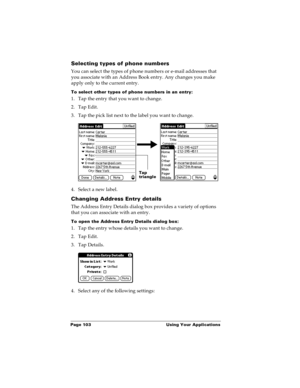 Page 110Page 103  Using Your Applications
Selecting types of phone numbers
You can select the types of phone numbers or e-mail addresses that 
you associate with an Address Book entry. Any changes you make 
apply only to the current entry. 
To select other types of phone numbers in an entry:
1. Tap the entry that you want to change. 
2. Tap Edit.
3. Tap the pick list next to the label you want to change. 
4. Select a new label.
Changing Address Entry details
The Address Entry Details dialog box provides a...