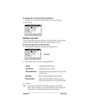 Page 115Chapter 4 Page 108
To display the To Do Item Details dialog box:
1. Tap the text of the item whose details you want to change.
2. Tap Details.
Setting a due date
You can associate a due date with any To Do List item. You can also 
sort the items that appear in the list based on their due date. 
To set a due date for a To Do List item:
1. In the Details dialog box, tap the Due Date pick list.
2. Tap the date that you want to assign the item:
3. Tap OK.
Tip:
If you turn on the Show Due Dates option in the...