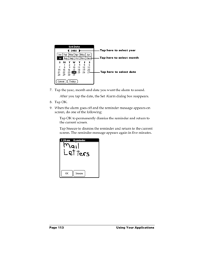 Page 120Page 113  Using Your Applications
7. Tap the year, month and date you want the alarm to sound.
After you tap the date, the Set Alarm dialog box reappears.
8. Tap OK.
9. When the alarm goes off and the reminder message appears on 
screen, do one of the following:
Tap OK to permanently dismiss the reminder and return to 
the current screen.
Tap Snooze to dismiss the reminder and return to the current 
screen. The reminder message appears again in five minutes.
Tap here to select monthTap here to select...