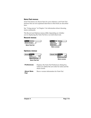 Page 121Chapter 4 Page 114
Note Pad menus
Note Pad menus are shown here for your reference, and Note Pad 
features that are not explained elsewhere in this book are described 
here.
See “Using menus” in Chapter 1 for information about choosing 
menu commands.
The Record and Options menus differ depending on whether 
you’re displaying the Note Pad list or an individual note.
Record menus
Options menus
Preferences Displays the Note Pad Preferences dialog box, 
where you define the sort order for notes and the...