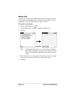 Page 122Page 115  Using Your Applications
Memo Pad
A memo can contain up to 4,000 characters. The number of memos 
you can store is dependent only on the memory available on your 
handheld. A record in Memo Pad is called a “memo.” 
To create a new memo:
1. Tap the Applications icon  . 
2. Tap the Memo Pad icon   to display the Memo list.
3. Tap New.
Tip:
In the Memo list screen, you can also begin writing in 
the Graffiti writing area to create a new memo. The first 
letter is automatically capitalized and...