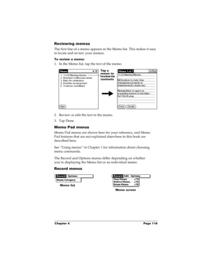 Page 123Chapter 4 Page 116
Reviewing memos
The first line of a memo appears in the Memo list. This makes it easy 
to locate and review your memos. 
To review a memo:
1. In the Memo list, tap the text of the memo.
2. Review or edit the text in the memo. 
3. Tap Done.
Memo Pad menus
Memo Pad menus are shown here for your reference, and Memo 
Pad features that are not explained elsewhere in this book are 
described here.
See “Using menus” in Chapter 1 for information about choosing 
menu commands.
The Record and...