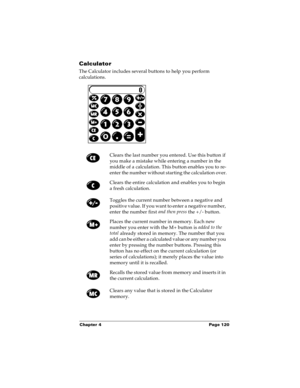 Page 127Chapter 4 Page 120
Calculator
The Calculator includes several buttons to help you perform 
calculations.
Clears the last number you entered. Use this button if 
you make a mistake while entering a number in the 
middle of a calculation. This button enables you to re-
enter the number without starting the calculation over.
Clears the entire calculation and enables you to begin 
a fresh calculation.
Toggles the current number between a negative and 
positive value. If you want to enter a negative number,...