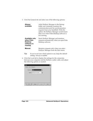 Page 130Page 123  Advanced HotSync® Operations
3. Click the General tab and select one of the following options:
Tip:
If you’re not sure which option to use, keep the default 
setting: Always available.
4. Click the Local tab to display the settings for the connection 
between your computer and the HotSync cradle/cable, and adjust 
the following options as needed.
Always 
availableAdds HotSync Manager to the Startup 
folder and constantly monitors the 
communication port for synchronization 
requests from your...