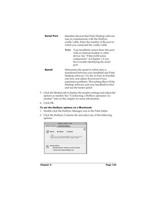 Page 131Chapter 5 Page 124
5. Click the Modem tab to display the modem settings and adjust the 
options as needed. See “Conducting a HotSync operation via 
modem” later in this chapter for more information.
6. Click OK.
To set the HotSync options on a Macintosh:
1. Double-click the HotSync Manager icon in the Palm folder.
2. Click the HotSync Controls tab and select any of the following 
options:
Serial PortIdentifies the port that Palm Desktop software 
uses to communicate with the HotSync 
cradle/cable. Enter...