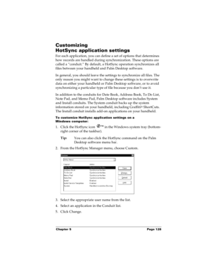 Page 135Chapter 5 Page 128
Customizing 
HotSync application settings
For each application, you can define a set of options that determines 
how records are handled during synchronization. These options are 
called a “conduit.” By default, a HotSync operation synchronizes all 
files between your handheld and Palm Desktop software. 
In general, you should leave the settings to synchronize all files. The 
only reason you might want to change these settings is to overwrite 
data on either your handheld or Palm...
