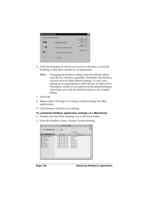 Page 136Page 129  Advanced HotSync® Operations
6. Click the direction in which you want to write data, or click Do 
Nothing to skip data transfer for an application.
Note:
Changing the HotSync setting from the default affects 
only the next
 HotSync operation. Thereafter, the HotSync 
Actions revert to their default settings. To use a new 
setting on an ongoing basis, select the Set As Default box. 
Thereafter, whatever you selected as the default setting is 
used when you click the Default button in the Custom...