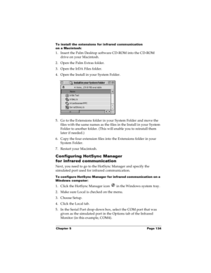Page 141Chapter 5 Page 134
To install the extensions for infrared communication 
on a Macintosh:
1. Insert the Palm Desktop software CD-ROM into the CD-ROM 
drive on your Macintosh.
2. Open the Palm Extras folder.
3. Open the IrDA Files folder.
4. Open the Install in your System Folder.
5. Go to the Extensions folder in your System Folder and move the 
files with the same names as the files in the Install in your System 
Folder to another folder. (This will enable you to reinstall them 
later if needed.)
6. Copy...