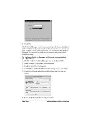 Page 142Page 135  Advanced HotSync® Operations
6. Click OK.
The HotSync Manager is now communicating with the simulated port 
defined for infrared communication. This means that you cannot use 
your HotSync cradle/cable again until you reconfigure the HotSync 
Manager to communicate with the port defined for cradle/cable 
synchronization.
To configure HotSync Manager for infrared communication 
on a Macintosh:
1. Double-click the HotSync Manager icon in the Palm folder.
2. In the HotSync Controls tab, select...