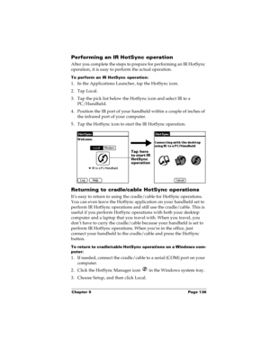 Page 143Chapter 5 Page 136
Performing an IR HotSync operation
After you complete the steps to prepare for performing an IR HotSync 
operation, it is easy to perform the actual operation. 
To perform an IR HotSync operation:
1. In the Applications Launcher, tap the HotSync icon.
2. Tap Local.
3. Tap the pick list below the HotSync icon and select IR to a 
PC/Handheld.
4. Position the IR port of your handheld within a couple of inches of 
the infrared port of your computer.
5. Tap the HotSync icon to start the IR...