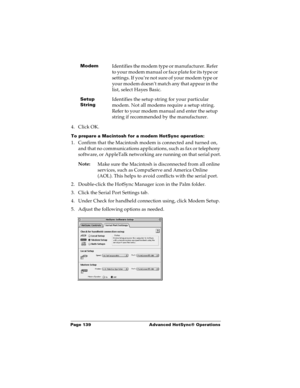 Page 146Page 139  Advanced HotSync® Operations
4. Click OK.
To prepare a Macintosh for a modem HotSync operation:
1. Confirm that the Macintosh modem is connected and turned on, 
and that no communications applications, such as fax or telephony 
software, or AppleTalk networking are running on that serial port.
Note:
Make sure the Macintosh is disconnected from all online 
services, such as CompuServe and America Online 
(AOL). This helps to avoid conflicts with the serial port.
2. Double-click the HotSync...