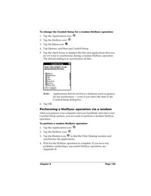 Page 149Chapter 5 Page 142
To change the Conduit Setup for a modem HotSync operation:
1. Tap the Applications icon  . 
2. Tap the HotSync icon  . 
3. Tap the Menu icon  . 
4. Tap Options, and then tap Conduit Setup.
5. Tap the check boxes to deselect the files and applications that you 
do not
 want to synchronize during a modem HotSync operation. 
The default setting is to synchronize all files. 
Note:
Applications that do not have a database (such as games) 
do not synchronize — even if you select the item in...