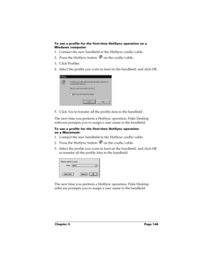 Page 153Chapter 5 Page 146
To use a profile for the first-time HotSync operation on a 
Windows computer:
1. Connect the new handheld to the HotSync cradle/cable.
2. Press the HotSync button   on the cradle/cable.
3. Click Profiles.
4. Select the profile you want to load on the handheld, and click OK.
5. Click Yes to transfer all the profile data to the handheld.
The next time you perform a HotSync operation, Palm Desktop 
software prompts you to assign a user name to the handheld.
To use a profile for the...